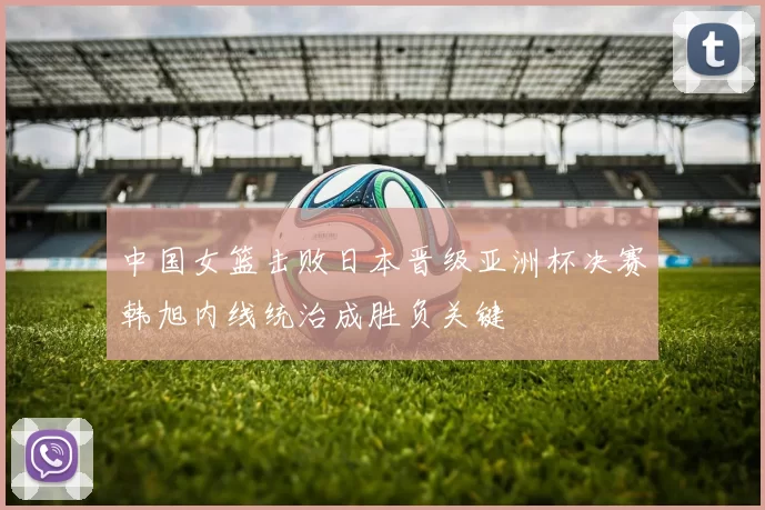 中国女篮击败日本晋级亚洲杯决赛韩旭内线统治成胜负关键