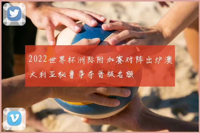 2022世界杯洲际附加赛对阵出炉澳大利亚秘鲁争夺晋级名额