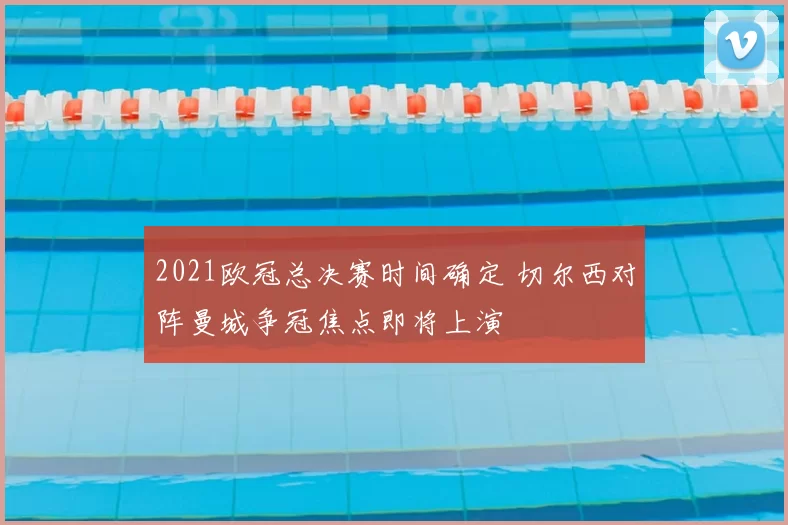 2021欧冠总决赛时间确定 切尔西对阵曼城争冠焦点即将上演