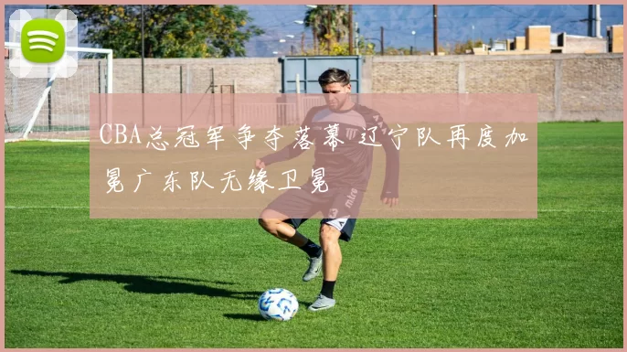 CBA总冠军争夺落幕 辽宁队再度加冕广东队无缘卫冕