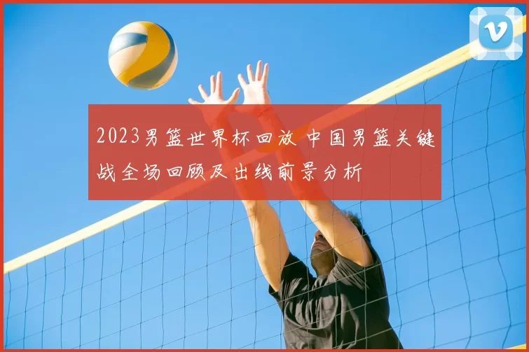 2023男篮世界杯回放 中国男篮关键战全场回顾及出线前景分析