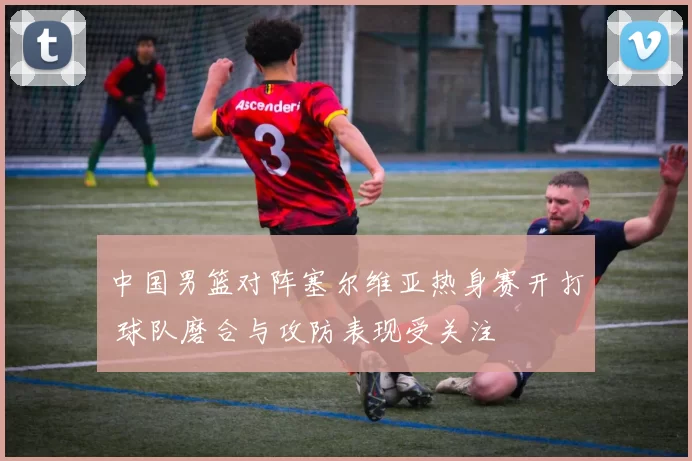 中国男篮对阵塞尔维亚热身赛开打 球队磨合与攻防表现受关注