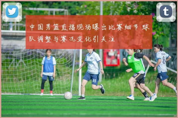 中国男篮直播现场曝出比赛细节 球队调整与赛况变化引关注