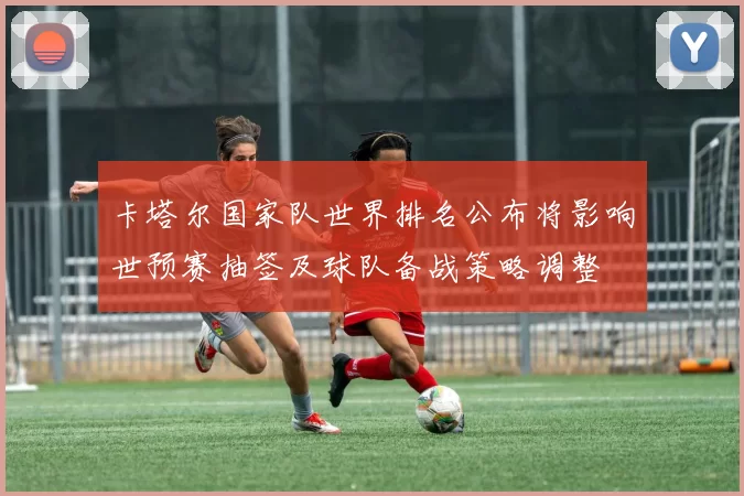 卡塔尔国家队世界排名公布将影响世预赛抽签及球队备战策略调整