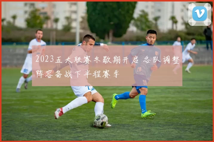 2023五大联赛冬歇期开启 各队调整阵容备战下半程赛季