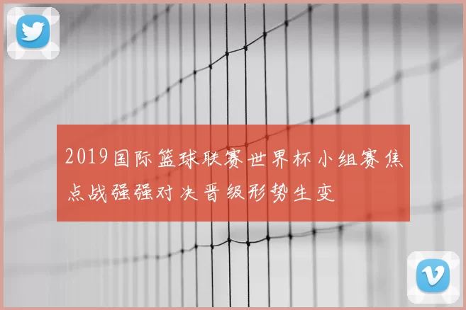 2019国际篮球联赛世界杯小组赛焦点战强强对决晋级形势生变