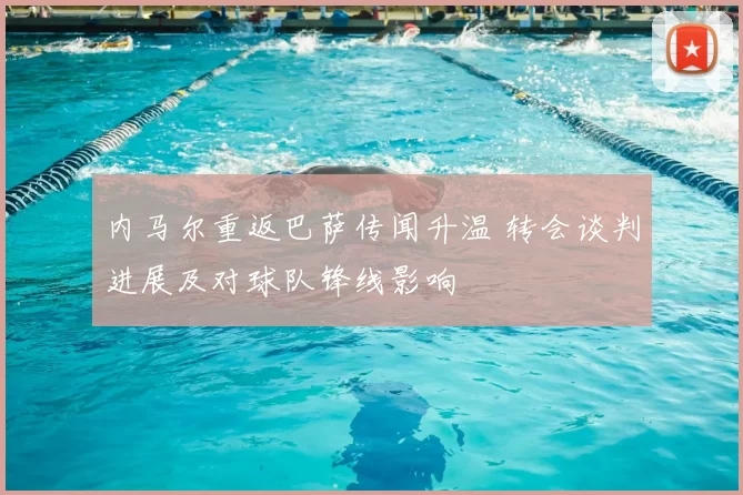 内马尔重返巴萨传闻升温 转会谈判进展及对球队锋线影响