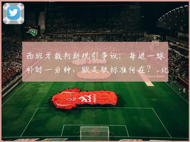 西班牙裁判新规引争议：每进一球补时一分钟，欧足联标准何在？_比赛_佩德罗·马丁_指令