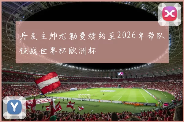 丹麦主帅尤勒曼续约至2026年带队征战世界杯欧洲杯
