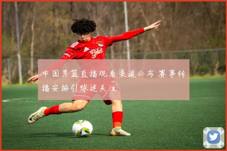 中国男篮直播观看渠道公布 赛事转播安排引球迷关注