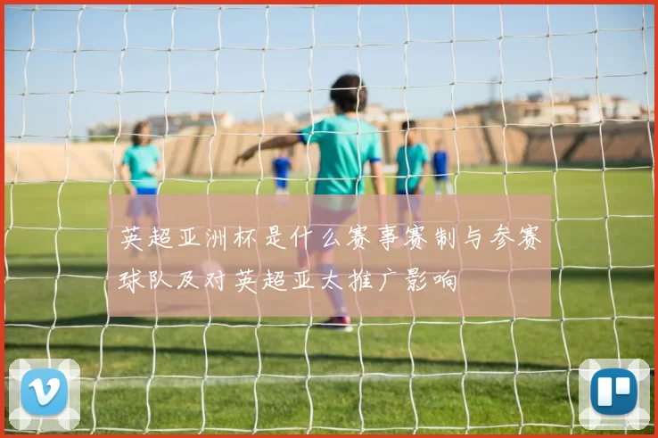 英超亚洲杯是什么赛事赛制与参赛球队及对英超亚太推广影响