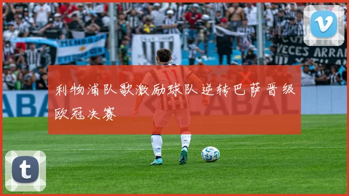 利物浦队歌激励球队逆转巴萨晋级欧冠决赛