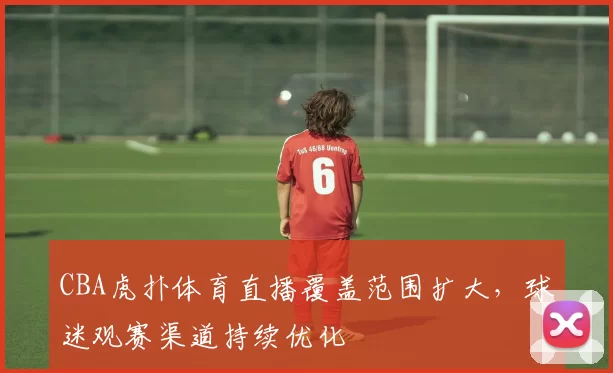 CBA虎扑体育直播覆盖范围扩大，球迷观赛渠道持续优化