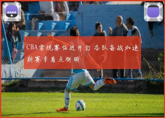 CBA常规赛临近开打 各队备战加速新赛季看点渐明