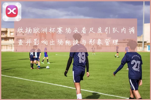 欣杨欧洲杯赛场衣着尺度引队内调查并影响出场轮换与形象管理