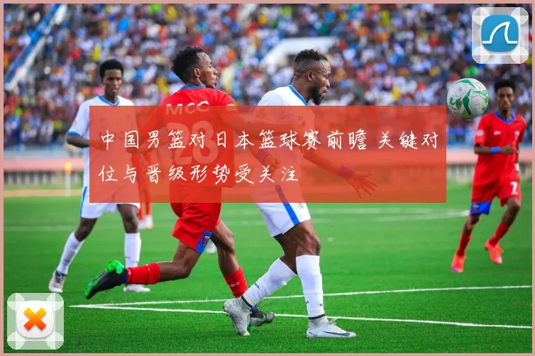 中国男篮对日本篮球赛前瞻 关键对位与晋级形势受关注