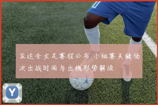 亚运会女足赛程公布 小组赛关键场次出战时间与出线形势解读