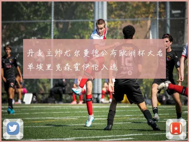 丹麦主帅尤尔曼德公布欧洲杯大名单埃里克森霍伊伦入选