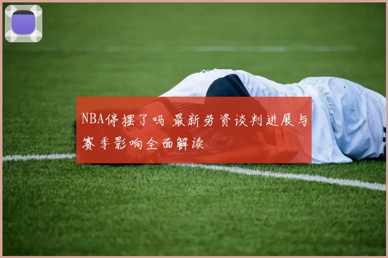 NBA停摆了吗 最新劳资谈判进展与赛季影响全面解读
