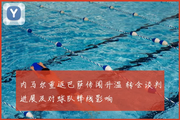 内马尔重返巴萨传闻升温 转会谈判进展及对球队锋线影响