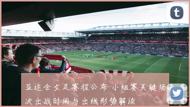 亚运会女足赛程公布 小组赛关键场次出战时间与出线形势解读