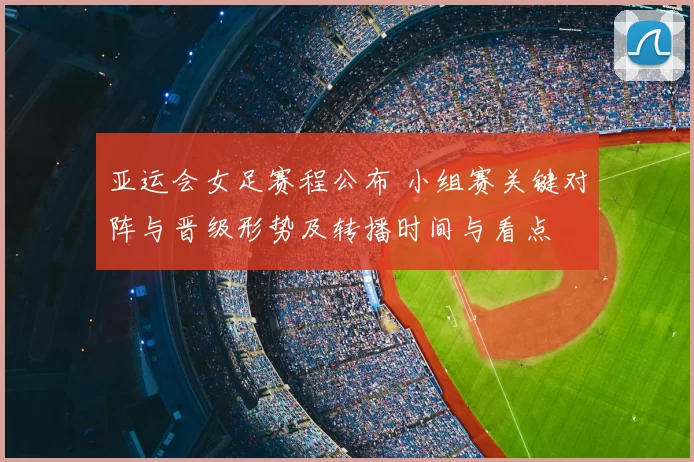 亚运会女足赛程公布 小组赛关键对阵与晋级形势及转播时间与看点