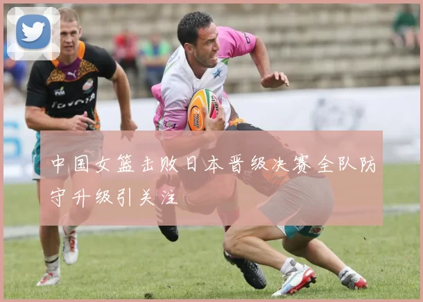 中国女篮击败日本晋级决赛全队防守升级引关注