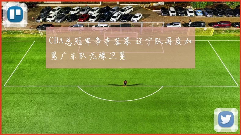 CBA总冠军争夺落幕 辽宁队再度加冕广东队无缘卫冕